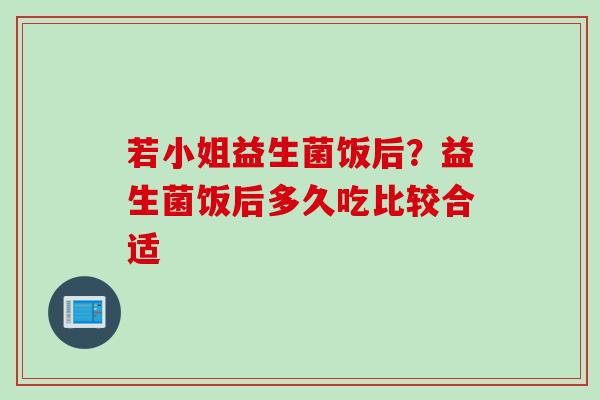 若小姐益生菌饭后?益生菌饭后多久吃比较合适 若小姐益生菌饭后?益生菌饭后多久吃比较合适