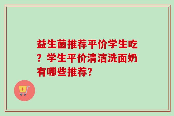益生菌推荐平价学生吃?学生平价清洁洗面奶有哪些推荐? 益生菌推荐平价学生吃?学生平价清洁洗面奶有哪些推荐?