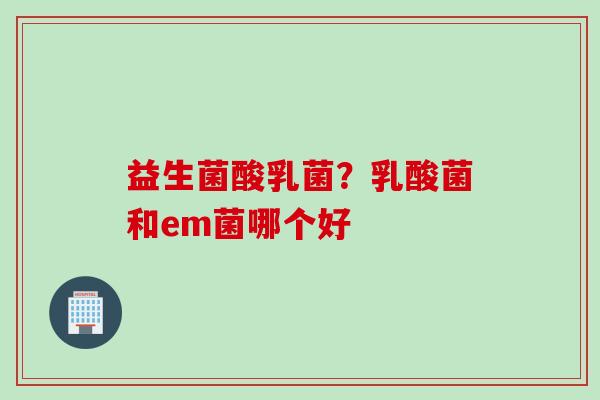 益生菌酸乳菌?乳酸菌和em菌哪个好 益生菌酸乳菌?乳酸菌和em菌哪个好