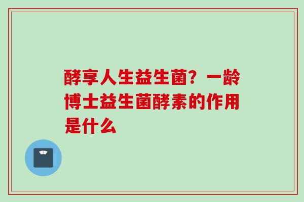 酵享人生益生菌?一龄博士益生菌酵素的作用是什么 酵享人生益生菌?一龄博士益生菌酵素的作用是什么