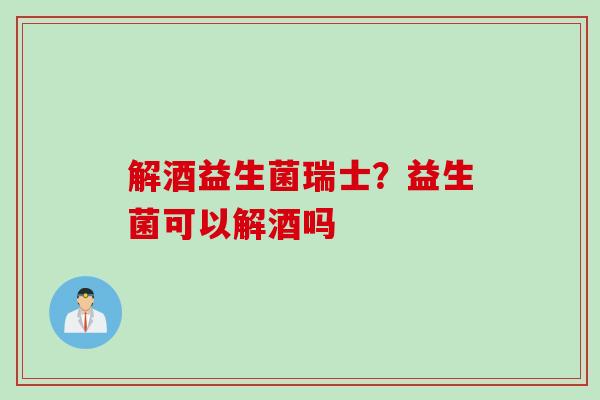 解酒益生菌瑞士?益生菌可以解酒吗 解酒益生菌瑞士?益生菌可以解酒吗