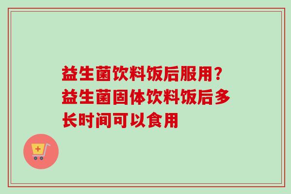 益生菌饮料饭后服用?益生菌固体饮料饭后多长时间可以食用 益生菌饮料饭后服用?益生菌固体饮料饭后多长时间可以食用