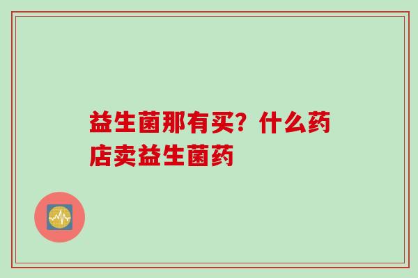 益生菌那有买?什么药店卖益生菌药 益生菌那有买?什么药店卖益生菌药