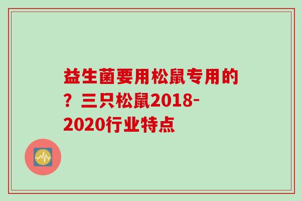 益生菌要用松鼠专用的?三只松鼠2018-2020行业特点 益生菌要用松鼠专用的?三只松鼠2018-2020行业特点