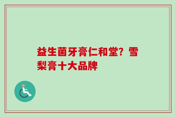 益生菌牙膏仁和堂?雪梨膏十大品牌 益生菌牙膏仁和堂?雪梨膏十大品牌