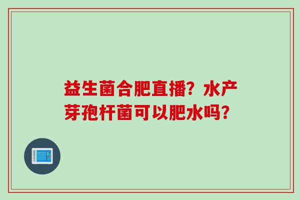 益生菌合肥直播?水产芽孢杆菌可以肥水吗? 益生菌合肥直播?水产芽孢杆菌可以肥水吗?