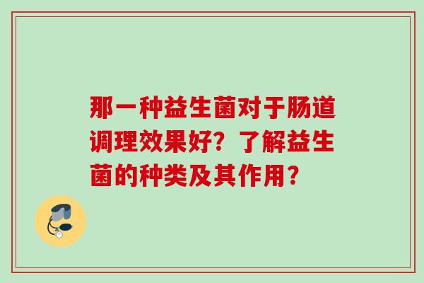 那一种益生菌对于肠道调理效果好?了解益生菌的种类及其作用? 那一种益生菌对于肠道调理效果好?了解益生菌的种类及其作用?