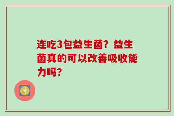 连吃3包益生菌?益生菌真的可以改善吸收能力吗? 连吃3包益生菌?益生菌真的可以改善吸收能力吗?
