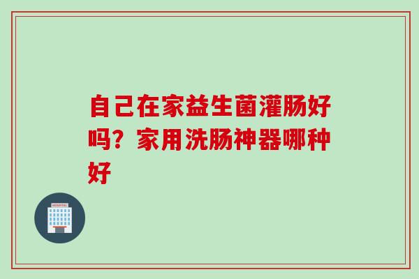 自己在家益生菌灌肠好吗?家用洗肠神器哪种好 自己在家益生菌灌肠好吗?家用洗肠神器哪种好