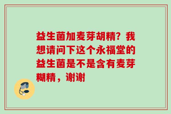 益生菌加麦芽胡精？我想请问下这个永福堂的益生菌是不是含有麦芽糊精，谢谢