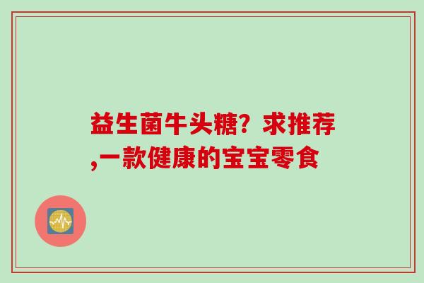 益生菌牛头糖?求推荐,一款健康的宝宝零食 益生菌牛头糖?求推荐,一款健康的宝宝零食