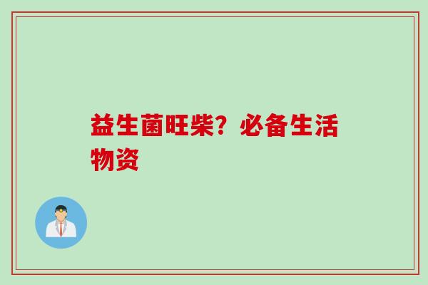 益生菌旺柴?必备生活物资 益生菌旺柴?必备生活物资