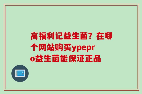 高福利记益生菌?在哪个网站购买ypepro益生菌能保证正品 高福利记益生菌?在哪个网站购买ypepro益生菌能保证正品