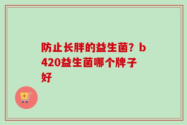 防止长胖的益生菌?b420益生菌哪个牌子好 防止长胖的益生菌?b420益生菌哪个牌子好