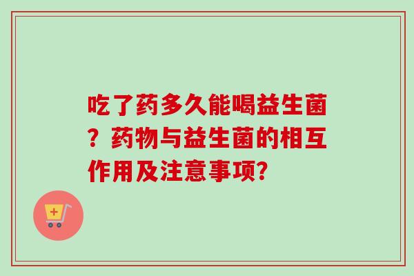 吃了药多久能喝益生菌?与益生菌的相互作用及注意事项? 吃了药多久能喝益生菌?与益生菌的相互作用及注意事项?