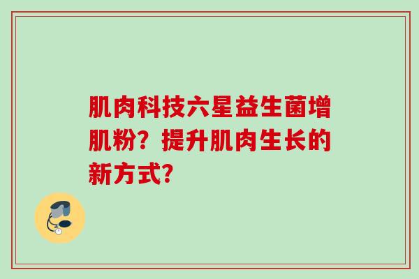 肌肉科技六星益生菌增肌粉?提升肌肉生长的新方式? 肌肉科技六星益生菌增肌粉?提升肌肉生长的新方式?