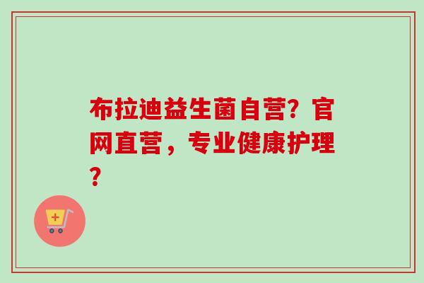 布拉迪益生菌自营？官网直营，专业健康护理？
