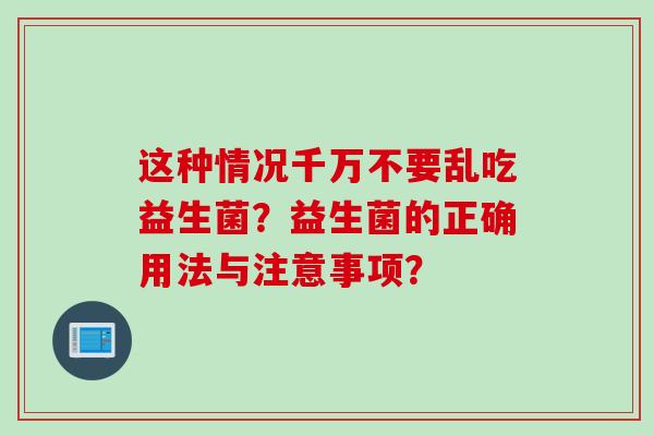 这种情况千万不要乱吃益生菌？益生菌的正确用法与注意事项？