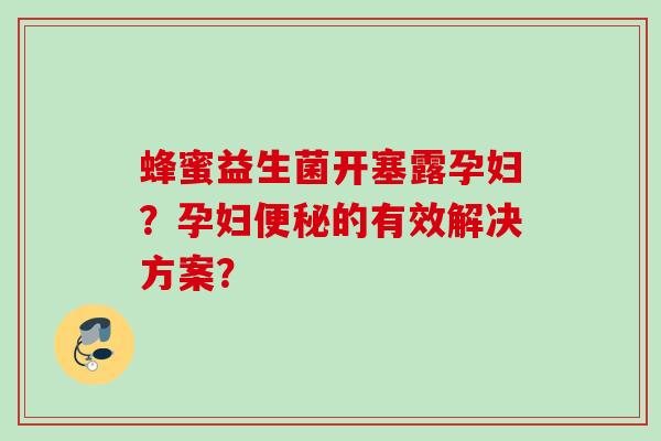 蜂蜜益生菌开塞露孕妇？孕妇的有效解决方案？