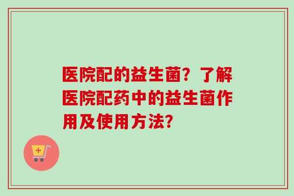 医院配的益生菌？了解医院配药中的益生菌作用及使用方法？