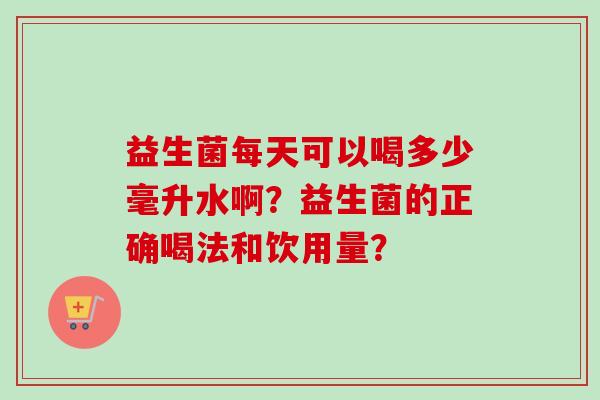 益生菌每天可以喝多少毫升水啊？益生菌的正确喝法和饮用量？