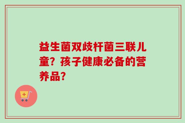 益生菌双歧杆菌三联儿童？孩子健康必备的营养品？