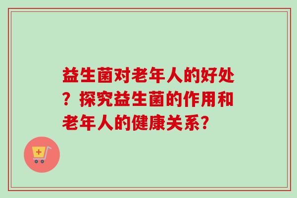 益生菌对老年人的好处？探究益生菌的作用和老年人的健康关系？