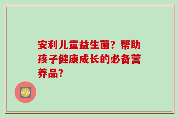 安利儿童益生菌?帮助孩子健康成长的必备营养品? 安利儿童益生菌?帮助孩子健康成长的必备营养品?