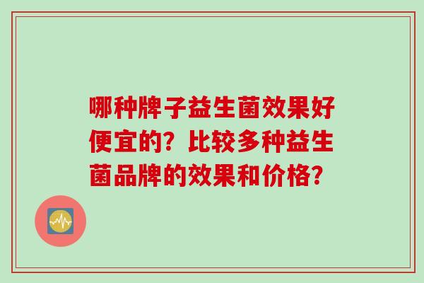 哪种牌子益生菌效果好便宜的?比较多种益生菌品牌的效果和价格? 哪种牌子益生菌效果好便宜的?比较多种益生菌品牌的效果和价格?