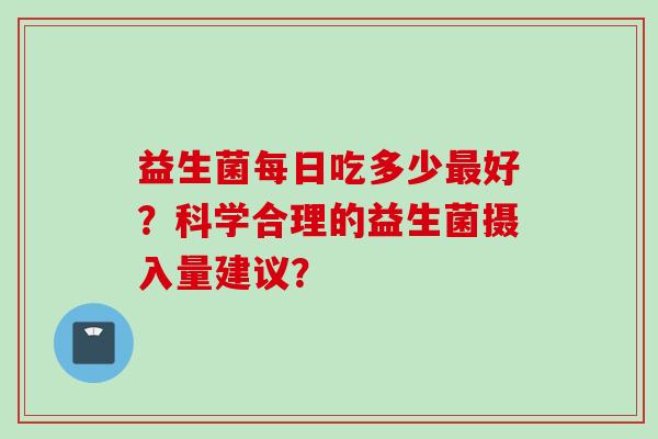 益生菌每日吃多少好?科学合理的益生菌摄入量建议? 益生菌每日吃多少好?科学合理的益生菌摄入量建议?