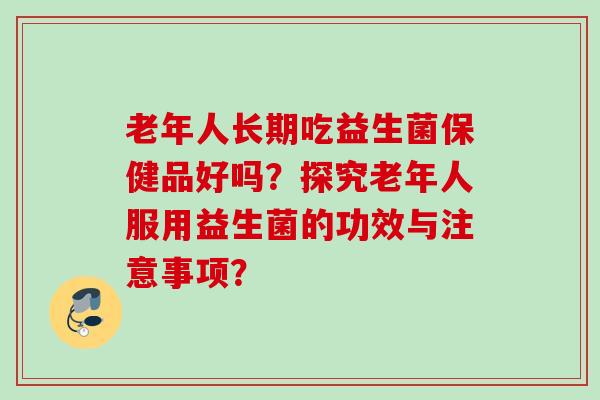 老年人长期吃益生菌保健品好吗？探究老年人服用益生菌的功效与注意事项？