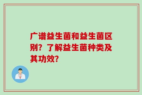 广谱益生菌和益生菌区别？了解益生菌种类及其功效？