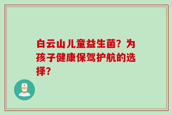 白云山儿童益生菌？为孩子健康保驾护航的选择？