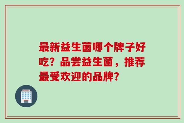 新益生菌哪个牌子好吃？品尝益生菌，推荐受欢迎的品牌？