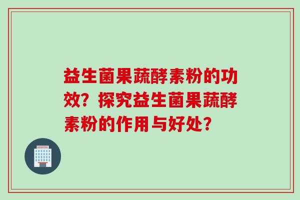 益生菌果蔬酵素粉的功效？探究益生菌果蔬酵素粉的作用与好处？