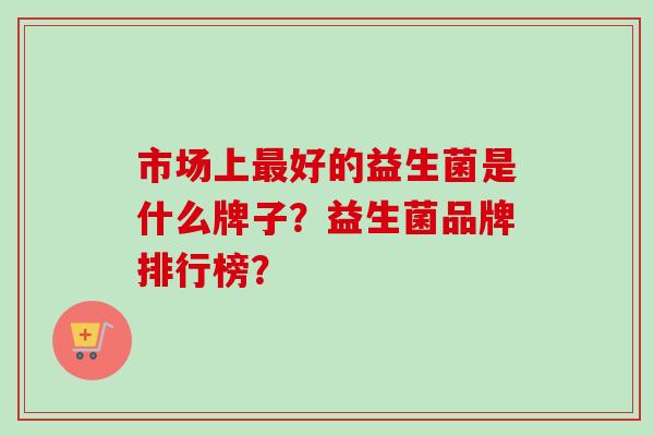 市场上好的益生菌是什么牌子？益生菌品牌排行榜？
