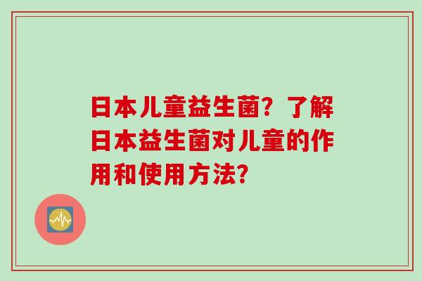 日本儿童益生菌？了解日本益生菌对儿童的作用和使用方法？