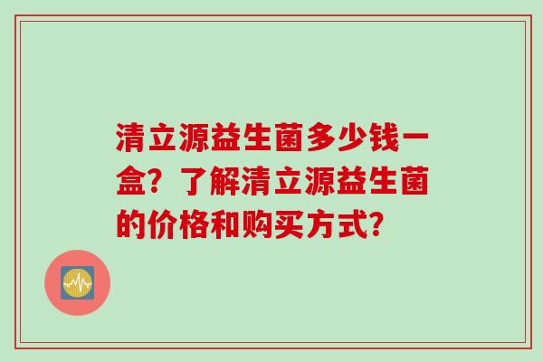 清立源益生菌多少钱一盒?了解清立源益生菌的价格和购买方式? 清立源益生菌多少钱一盒?了解清立源益生菌的价格和购买方式?