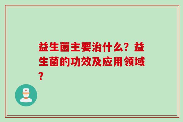 益生菌主要什么?益生菌的功效及应用领域? 益生菌主要什么?益生菌的功效及应用领域?