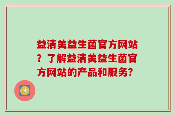 益清美益生菌官方网站？了解益清美益生菌官方网站的产品和服务？