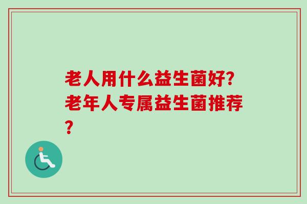 老人用什么益生菌好？老年人专属益生菌推荐？
