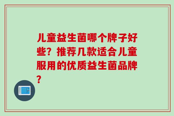 儿童益生菌哪个牌子好些？推荐几款适合儿童服用的优质益生菌品牌？