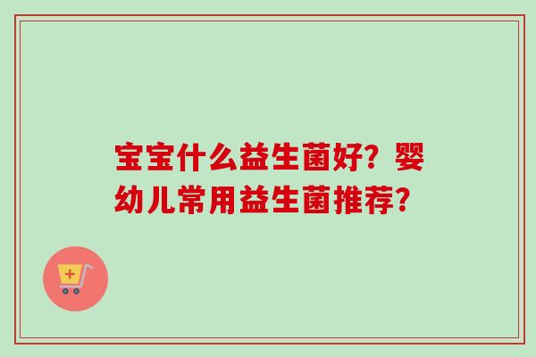 宝宝什么益生菌好?婴幼儿常用益生菌推荐? 宝宝什么益生菌好?婴幼儿常用益生菌推荐?