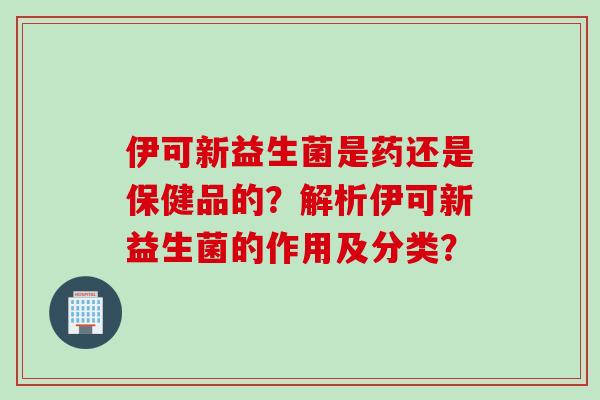 伊可新益生菌是药还是保健品的？解析伊可新益生菌的作用及分类？