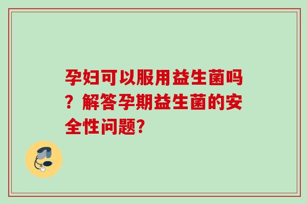 孕妇可以服用益生菌吗？解答孕期益生菌的安全性问题？