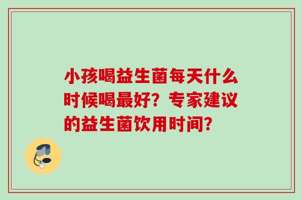 小孩喝益生菌每天什么时候喝好?专家建议的益生菌饮用时间? 小孩喝益生菌每天什么时候喝好?专家建议的益生菌饮用时间?