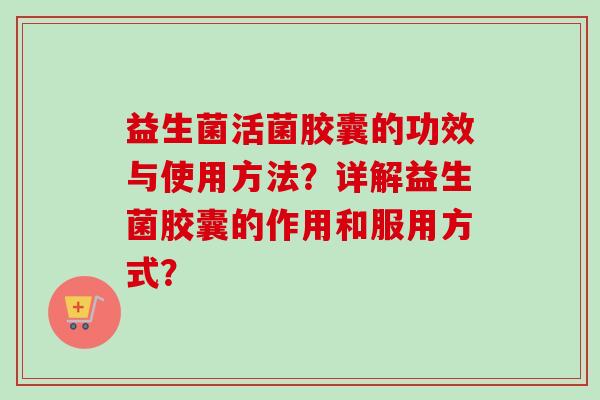 益生菌活菌胶囊的功效与使用方法？详解益生菌胶囊的作用和服用方式？
