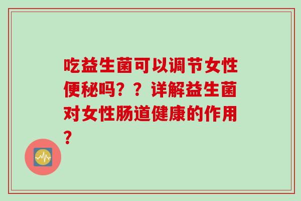 吃益生菌可以调节女性吗？？详解益生菌对女性肠道健康的作用？