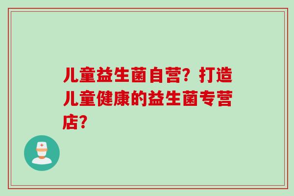 儿童益生菌自营？打造儿童健康的益生菌专营店？