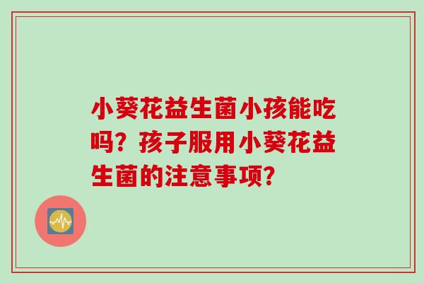 小葵花益生菌小孩能吃吗？孩子服用小葵花益生菌的注意事项？